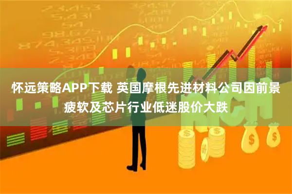 怀远策略APP下载 英国摩根先进材料公司因前景疲软及芯片行业低迷股价大跌