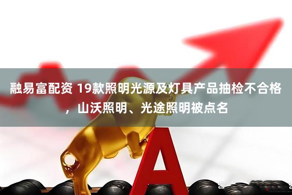 融易富配资 19款照明光源及灯具产品抽检不合格，山沃照明、光途照明被点名