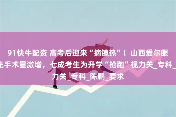 91快牛配资 高考后迎来“摘镜热”！山西爱尔眼科医院屈光手术量激增，七成考生为升学“抢跑”视力关_专科_陈鹏_要求