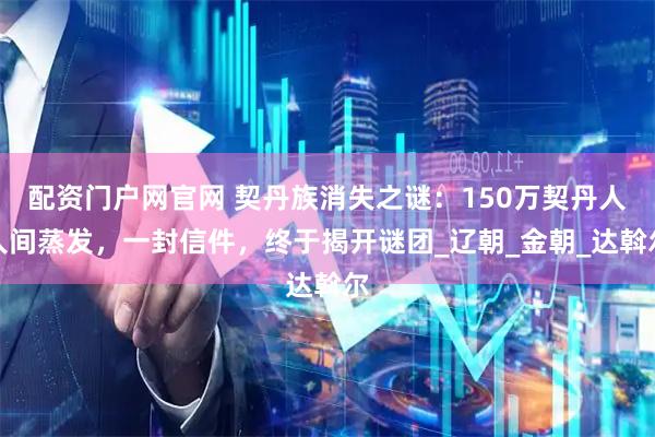 配资门户网官网 契丹族消失之谜：150万契丹人人间蒸发，一封信件，终于揭开谜团_辽朝_金朝_达斡尔