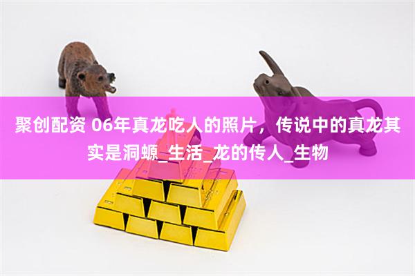 聚创配资 06年真龙吃人的照片，传说中的真龙其实是洞螈_生活_龙的传人_生物