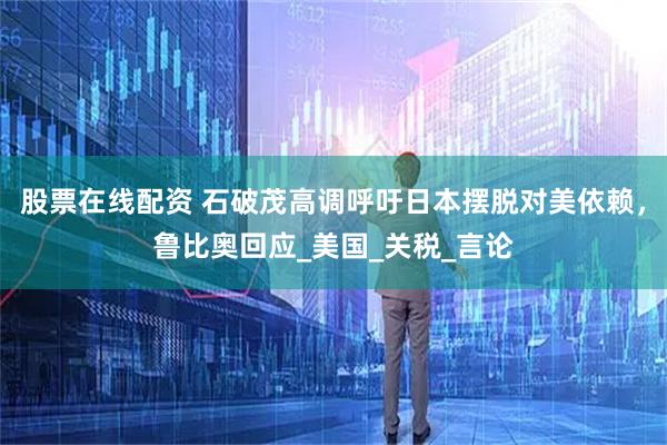 股票在线配资 石破茂高调呼吁日本摆脱对美依赖，鲁比奥回应_美国_关税_言论