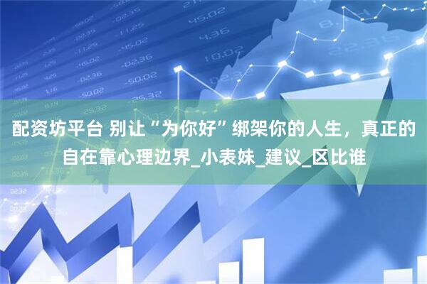 配资坊平台 别让“为你好”绑架你的人生，真正的自在靠心理边界_小表妹_建议_区比谁