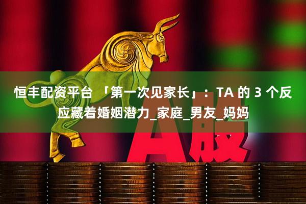 恒丰配资平台 「第一次见家长」：TA 的 3 个反应藏着婚姻潜力_家庭_男友_妈妈