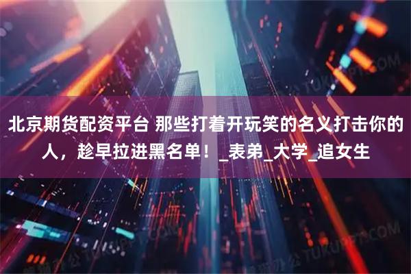 北京期货配资平台 那些打着开玩笑的名义打击你的人，趁早拉进黑名单！_表弟_大学_追女生