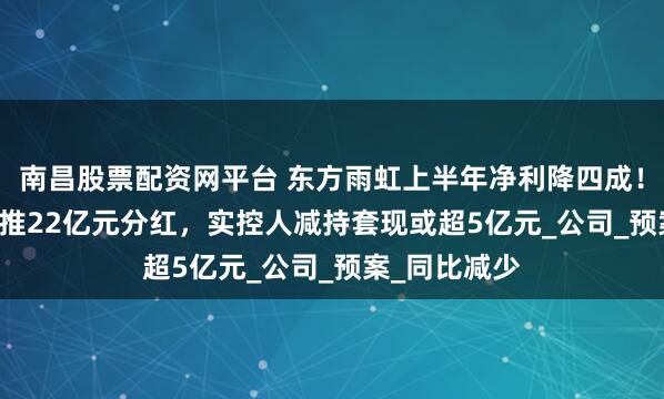 南昌股票配资网平台 东方雨虹上半年净利降四成！赚5.64亿元推22亿元分红，实控人减持套现或超5亿元_公司_预案_同比减少