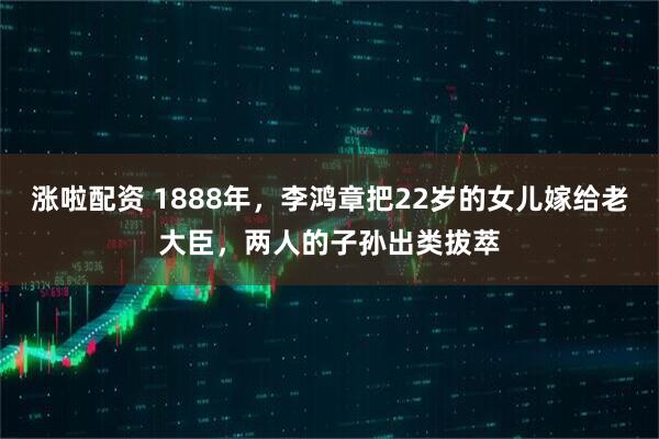 涨啦配资 1888年，李鸿章把22岁的女儿嫁给老大臣，两人的子孙出类拔萃