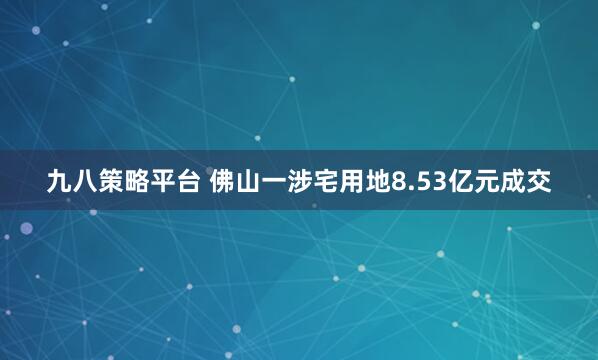 九八策略平台 佛山一涉宅用地8.53亿元成交