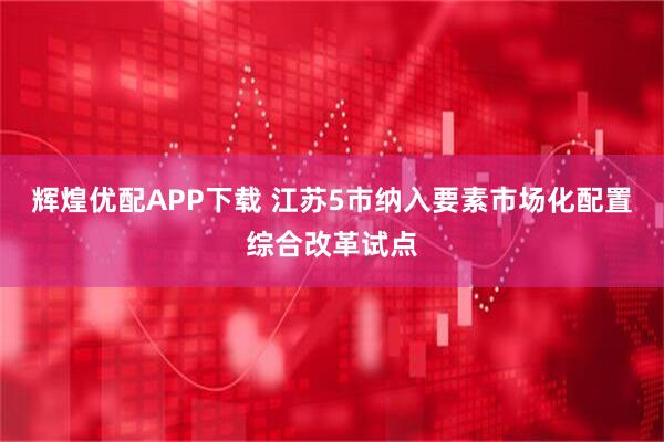 辉煌优配APP下载 江苏5市纳入要素市场化配置综合改革试点