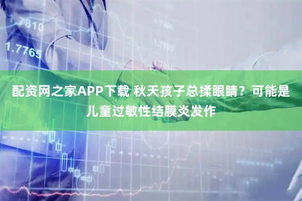 配资网之家APP下载 秋天孩子总揉眼睛？可能是儿童过敏性结膜炎发作