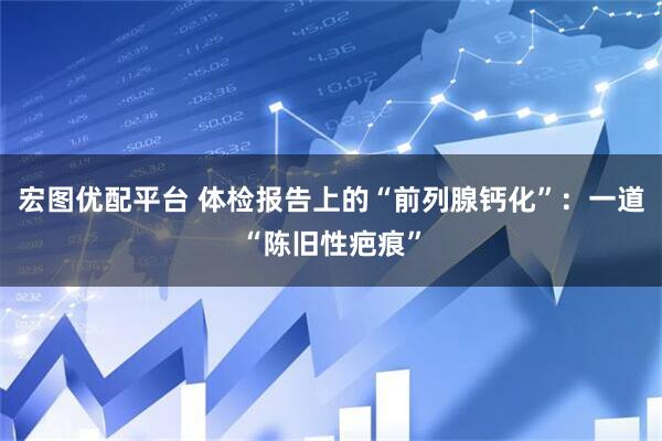 宏图优配平台 体检报告上的“前列腺钙化”：一道“陈旧性疤痕”
