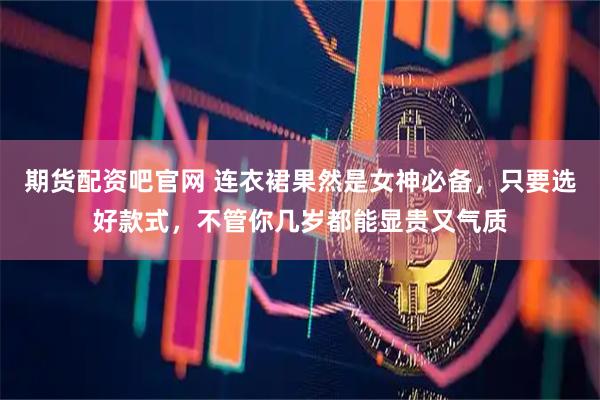 期货配资吧官网 连衣裙果然是女神必备，只要选好款式，不管你几岁都能显贵又气质