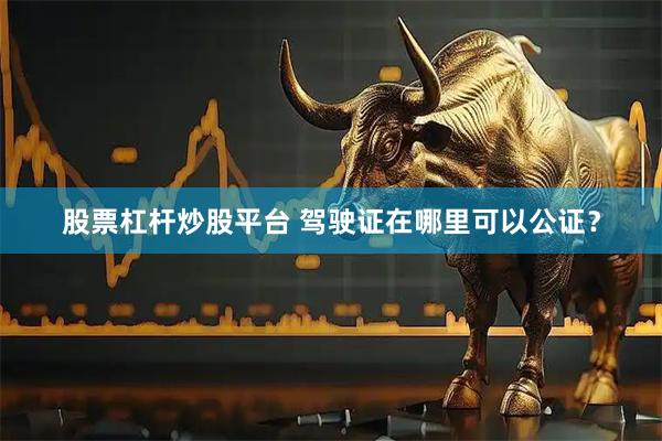股票杠杆炒股平台 驾驶证在哪里可以公证？