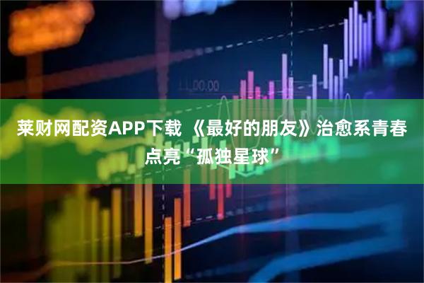 莱财网配资APP下载 《最好的朋友》治愈系青春点亮“孤独星球”
