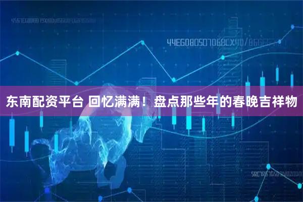 东南配资平台 回忆满满！盘点那些年的春晚吉祥物