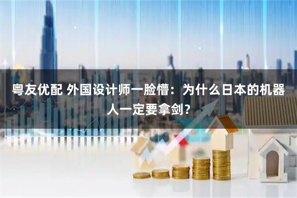 粤友优配 外国设计师一脸懵：为什么日本的机器人一定要拿剑？