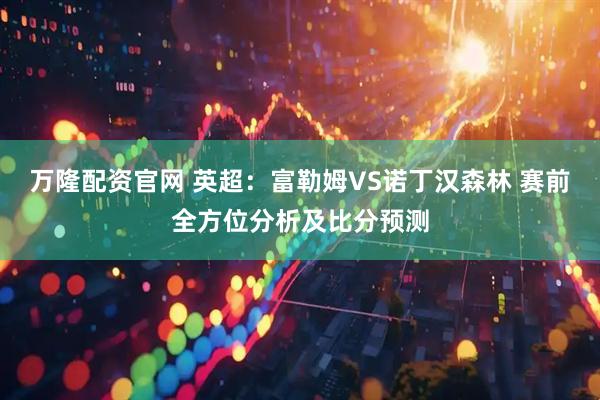 万隆配资官网 英超：富勒姆VS诺丁汉森林 赛前全方位分析及比分预测