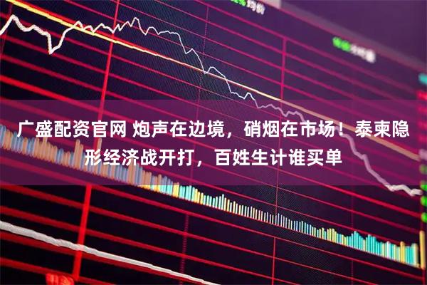 广盛配资官网 炮声在边境，硝烟在市场！泰柬隐形经济战开打，百姓生计谁买单