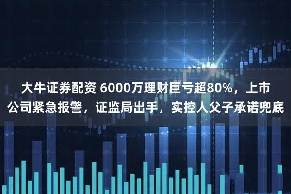 大牛证券配资 6000万理财巨亏超80%，上市公司紧急报警，证监局出手，实控人父子承诺兜底