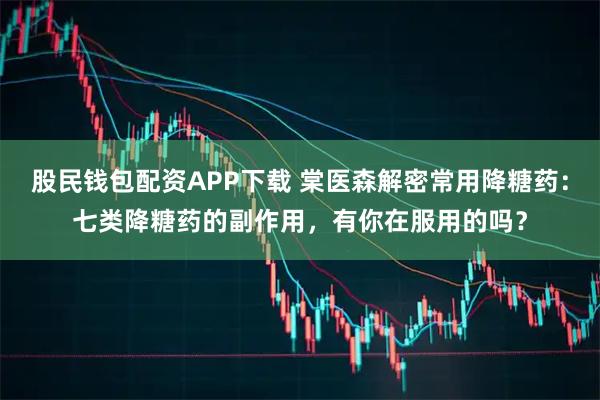 股民钱包配资APP下载 棠医森解密常用降糖药：七类降糖药的副作用，有你在服用的吗？