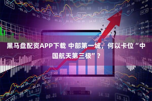 黑马盘配资APP下载 中部第一城，何以卡位“中国航天第三极”？
