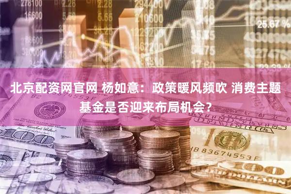 北京配资网官网 杨如意：政策暖风频吹 消费主题基金是否迎来布局机会？