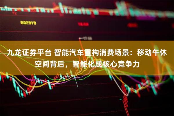 九龙证券平台 智能汽车重构消费场景：移动午休空间背后，智能化成核心竞争力