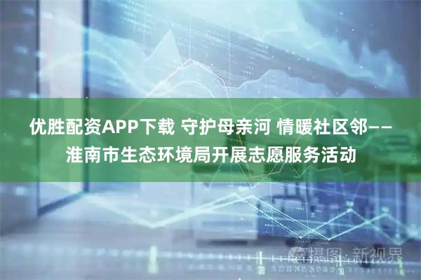 优胜配资APP下载 守护母亲河 情暖社区邻——淮南市生态环境局开展志愿服务活动