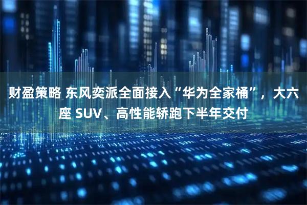 财盈策略 东风奕派全面接入“华为全家桶”，大六座 SUV、高性能轿跑下半年交付