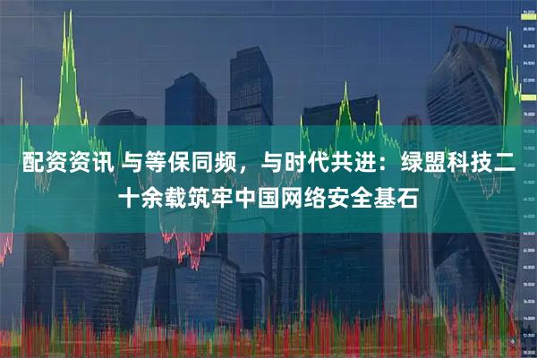 配资资讯 与等保同频，与时代共进：绿盟科技二十余载筑牢中国网络安全基石