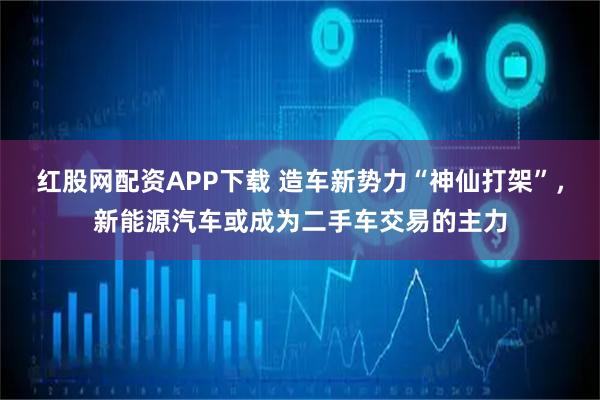 红股网配资APP下载 造车新势力“神仙打架”，新能源汽车或成为二手车交易的主力