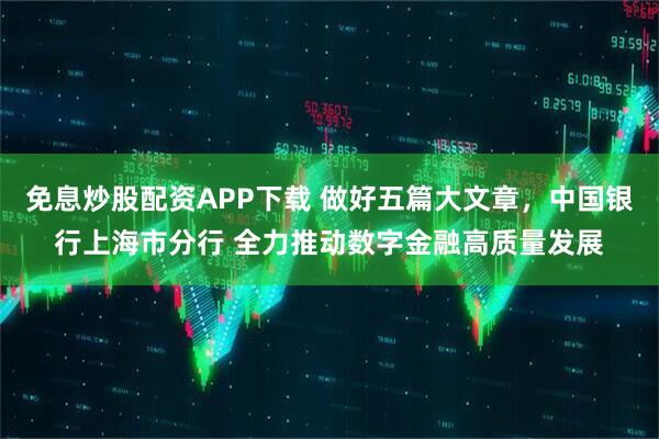 免息炒股配资APP下载 做好五篇大文章，中国银行上海市分行 全力推动数字金融高质量发展