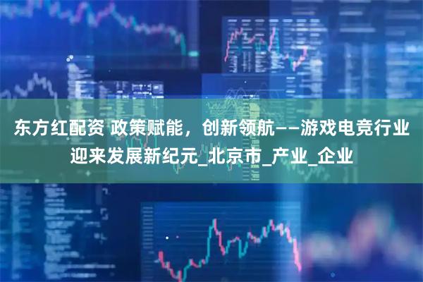 东方红配资 政策赋能，创新领航——游戏电竞行业迎来发展新纪元_北京市_产业_企业