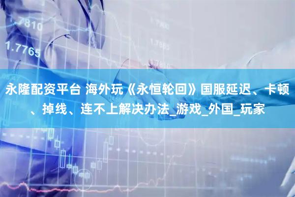 永隆配资平台 海外玩《永恒轮回》国服延迟、卡顿、掉线、连不上解决办法_游戏_外国_玩家