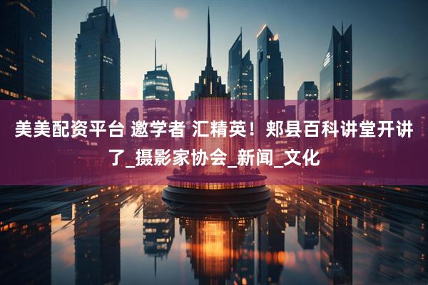 美美配资平台 邀学者 汇精英！郏县百科讲堂开讲了_摄影家协会_新闻_文化