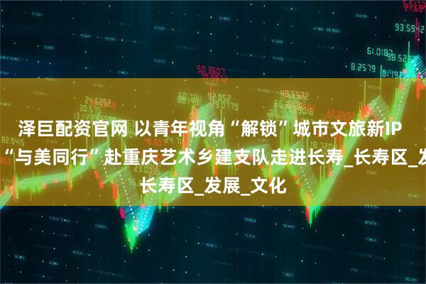 泽巨配资官网 以青年视角“解锁”城市文旅新IP 清华大学“与美同行”赴重庆艺术乡建支队走进长寿_长寿区_发展_文化
