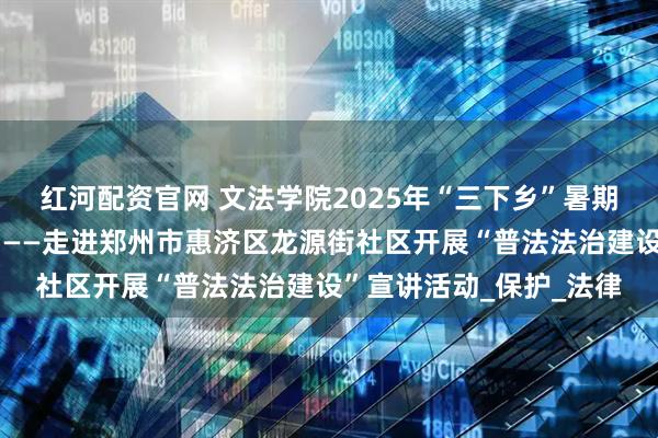 红河配资官网 文法学院2025年“三下乡”暑期社会实践活动（一），——走进郑州市惠济区龙源街社区开展“普法法治建设”宣讲活动_保护_法律