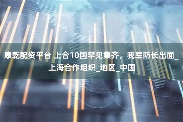 康乾配资平台 上合10国罕见集齐，我军防长出面_上海合作组织_地区_中国