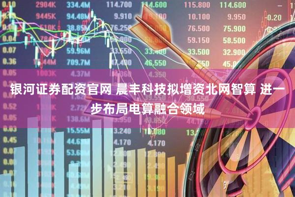 银河证券配资官网 晨丰科技拟增资北网智算 进一步布局电算融合领域