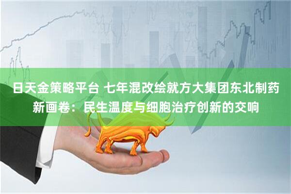 日天金策略平台 七年混改绘就方大集团东北制药新画卷：民生温度与细胞治疗创新的交响