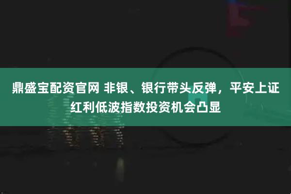 鼎盛宝配资官网 非银、银行带头反弹，平安上证红利低波指数投资机会凸显