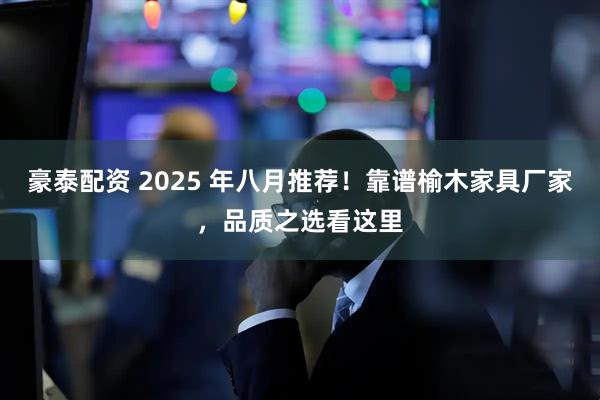 豪泰配资 2025 年八月推荐！靠谱榆木家具厂家，品质之选看这里