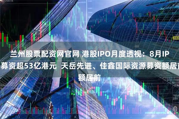 兰州股票配资网官网 港股IPO月度透视：8月IPO募资超53亿港元  天岳先进、佳鑫国际资源募资额居前