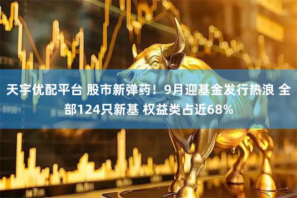 天宇优配平台 股市新弹药！9月迎基金发行热浪 全部124只新基 权益类占近68%