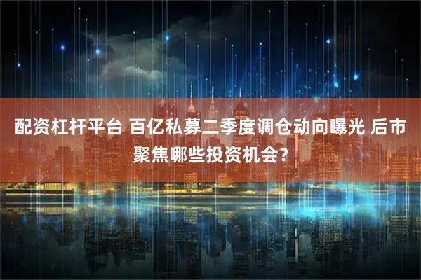 配资杠杆平台 百亿私募二季度调仓动向曝光 后市聚焦哪些投资机会？