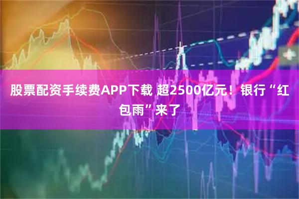 股票配资手续费APP下载 超2500亿元！银行“红包雨”来了