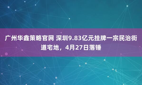广州华鑫策略官网 深圳9.83亿元挂牌一宗民治街道宅地，4月27日落锤